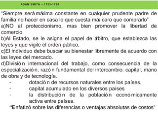 ADAM SMITH – 1723-1790
“Siempre será máxima constante en cualquier prudente padre de
familia no hacer en casa lo que cuesta más caro que comprarlo”
a)NO al proteccionismo, mas bien promover la libertad de
comercio
b)Al Estado, se le asigna el papel de árbitro, que establezca las
leyes y que vigile el orden público,
c)El individuo debe buscar su bienestar libremente de acuerdo con
las leyes del mercado.
d)Divisió n internacional del trabajo, como consecuencia de la
especializació n, razó n fundamental del intercambio: capital, mano
de obra y de tecnología.
- dotació n de recursos naturales entre los países.
- capital acumulado en los diversos países
- la distribució n de la població n econó micamente
activa entre países.
“Enfatizó sobre las diferencias o ventajas absolutas de costos”
 