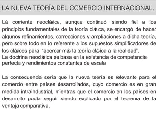 LA NUEVA TEORÍA DEL COMERCIO INTERNACIONAL.
Lá corriente neoclásica, aunque continuó siendo fiel a los
principios fundamentales de la teoría clásica, se encargó de hacer
algunos refinamientos, correcciones y ampliaciones a dicha teoría,
pero sobre todo en lo referente a los supuestos simplificadores de
los clásicos para “acercar más la teoría clásica a la realidad”.
La doctrina neoclásica se basa en la existencia de competencia
perfecta y rendimientos constantes de escala
La consecuencia sería que la nueva teoría es relevante para el
comercio entre países desarrollados, cuyo comercio es en gran
medida intraindustrial, mientras que el comercio en los países en
desarrollo podía seguir siendo explicado por el teorema de la
ventaja comparativa.
 
