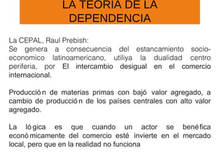 LA TEORÍA DE LA
DEPENDENCIA
La CEPAL, Raul Prebish:
Se genera a consecuencia del estancamiento socio-
economico latinoamericano, utiliya la dualidad centro
periferia, por El intercambio desigual en el comercio
internacional.
Producció n de materias primas con bajó valor agregado, a
cambio de producció n de los países centrales con alto valor
agregado.
La ló gica es que cuando un actor se benéfica
econó micamente del comercio esté invierte en el mercado
local, pero que en la realidad no funciona
 