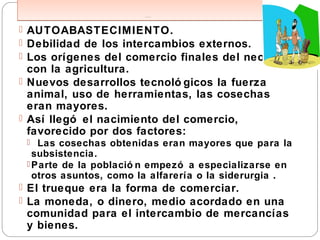 ECO NO M Í A S DE SU BSISTEN CI A .
ECO NO M Í A S DE SU BSISTEN CI A .
 AUTOABASTECIMIENTO.
 Debilidad de los intercambios externos.
 Los orígenes del comercio finales del neolítico,
con la agricultura.
 Nuevos desarrollos tecnoló gicos la fuerza
animal, uso de herramientas, las cosechas
eran mayores.
 Así llegó el nacimiento del comercio,
favorecido por dos factores:
 Las cosechas obtenidas eran mayores que para la
subsistencia.
 Parte de la població n empezó a especializarse en
otros asuntos, como la alfarería o la siderurgia .
 El trueque era la forma de comerciar.
 La moneda, o dinero, medio acordado en una
comunidad para el intercambio de mercancías
y bienes.
 