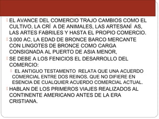 ORIGEN DEL COM ERCIO INTERNACIONAL
 EL AVANCE DEL COMERCIO TRAJO CAMBIOS COMO EL
CULTIVO, LA CRÍ A DE ANIMALES, LAS ARTESANÍ AS,
LAS ARTES FABRILES Y HASTA EL PROPIO COMERCIO.
 3.000 AC, LA EDAD DE BRONCE BARCO MERCANTE
CON LINGOTES DE BRONCE COMO CARGA
CONSIGNADA AL PUERTO DE ASIA MENOR,
 SE DEBE A LOS FENICIOS EL DESARROLLO DEL
COMERCIO:
 EL ANTIGUO TESTAMENTO RELATA QUE UNA ACUERDO
COMERCIAL ENTRE DOS REINOS. QUE NO DIFIERE EN
ESENCIA DE CUALQUIER ACUERDO COMERCIAL ACTUAL.
 HABLAN DE LOS PRIMEROS VIAJES REALIZADOS AL
CONTINENTE AMERICANO ANTES DE LA ERA
CRISTIANA.
 
