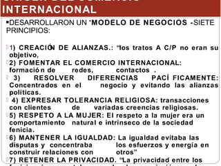 ORIGEN DEL COMERCIO
INTERNACIONAL
ORIGEN DEL COMERCIO
INTERNACIONAL
•DESARROLLARON UN “MODELO DE NEGOCIOS -SIETE
PRINCIPIOS:
 1) CREACIÓN DE ALIANZAS.: “los tratos A C/P no eran su
objetivo,
 2) FOMENTAR EL COMERCIO INTERNACIONAL:
formació n de redes, contactos .
 3) RESOLVER DIFERENCIAS PACÍ FICAMENTE:
Concentrados en el negocio y evitando las alianzas
políticas.
 4) EXPRESAR TOLERANCIA RELIGIOSA: transacciones
con clientes de variadas creencias religiosas.
 5) RESPETO A LA MUJER: El respeto a la mujer era un
comportamiento natural e intrínseco de la sociedad
fenicia.
 6) MANTENER LA IGUALDAD: La igualdad evitaba las
disputas y concentraba los esfuerzos y energía en
construir relaciones con otros”
 7) RETENER LA PRIVACIDAD. “La privacidad entre los
 