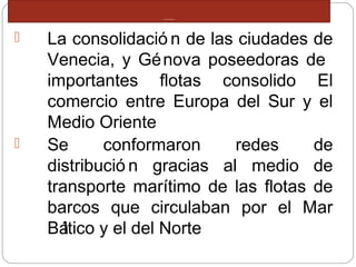 COMERCIO MEDITERRANEO
 La consolidació n de las ciudades de
Venecia, y Génova poseedoras de
importantes flotas consolido El
comercio entre Europa del Sur y el
Medio Oriente
 Se conformaron redes de
distribució n gracias al medio de
transporte marítimo de las flotas de
barcos que circulaban por el Mar
Báltico y el del Norte
 