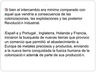 CO MERCIO MEDITERRANEO
Si bien el intercambio era mínimo comparado con
aquel que vendría a consecuencia de las
colonizaciones, las explotaciones y las posterior
Revolució n Industrial.
Españ a y Portugal , Inglaterra, Holanda y Francia,
iniciaron la busqueda de nuevas tierras que provoco
un comercio que permitió el abastecimiento a
Europa de metales preciosos y productos, enviando
a la nueva tierra conquistada la fuerza humana de la
colonizació n además de parte de sus producció n.
 