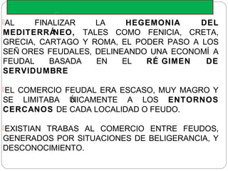 ECONOMIA FEUDAL
AL FINALIZAR LA HEGEMONIA DEL
MEDITERRÁNEO, TALES COMO FENICIA, CRETA,
GRECIA, CARTAGO Y ROMA, EL PODER PASO A LOS
SEÑ ORES FEUDALES, DELINEANDO UNA ECONOMÍ A
FEUDAL BASADA EN EL RÉ GIMEN DE
SERVIDUMBRE
EL COMERCIO FEUDAL ERA ESCASO, MUY MAGRO Y
SE LIMITABA ÚNICAMENTE A LOS ENTORNOS
CERCANOS DE CADA LOCALIDAD O FEUDO.
EXISTIAN TRABAS AL COMERCIO ENTRE FEUDOS,
GENERADOS POR SITUACIONES DE BELIGERANCIA, Y
DESCONOCIMIENTO.
 