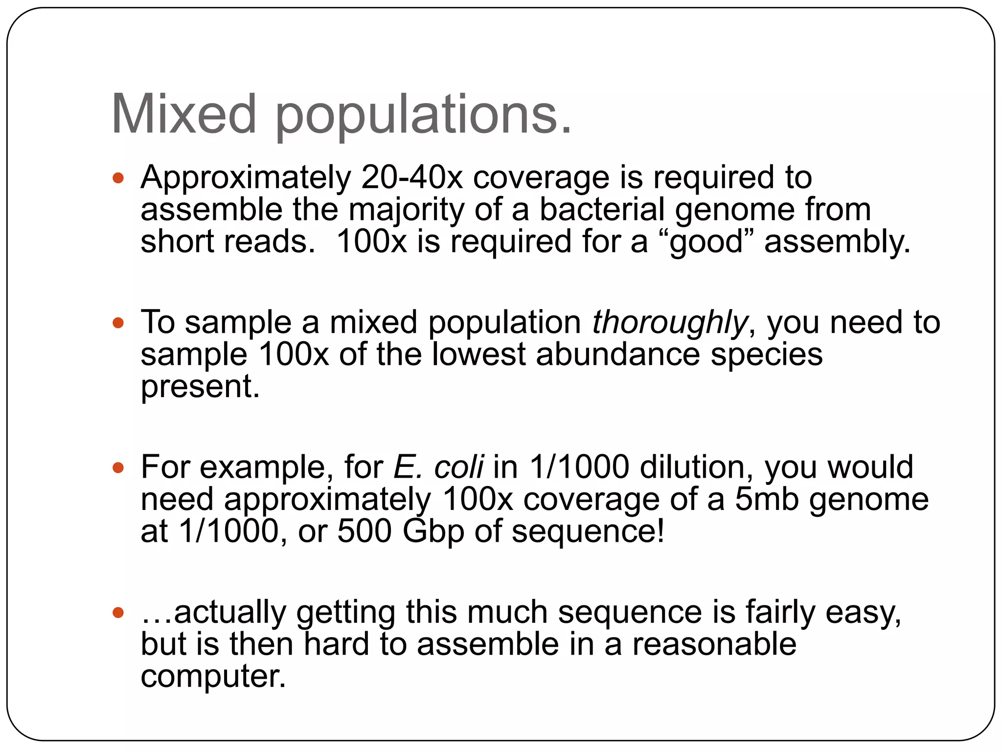 Mixed populations.
 Approximately 20-40x coverage is required to

assemble the majority of a bacterial genome from
short reads. 100x is required for a “good” assembly.
 To sample a mixed population thoroughly, you need to

sample 100x of the lowest abundance species
present.
 For example, for E. coli in 1/1000 dilution, you would

need approximately 100x coverage of a 5mb genome
at 1/1000, or 500 Gbp of sequence!
 …actually getting this much sequence is fairly easy,

but is then hard to assemble in a reasonable
computer.

 