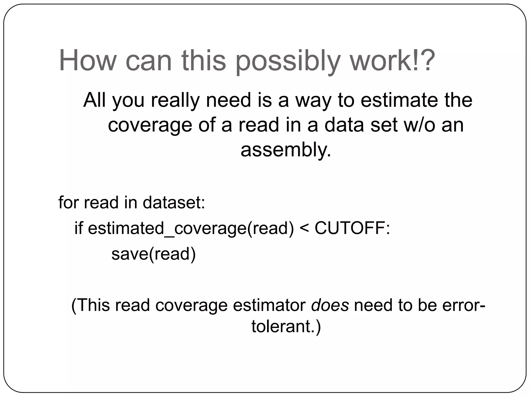 How can this possibly work!?
All you really need is a way to estimate the
coverage of a read in a data set w/o an
assembly.
for read in dataset:
if estimated_coverage(read) < CUTOFF:
save(read)
(This read coverage estimator does need to be errortolerant.)

 