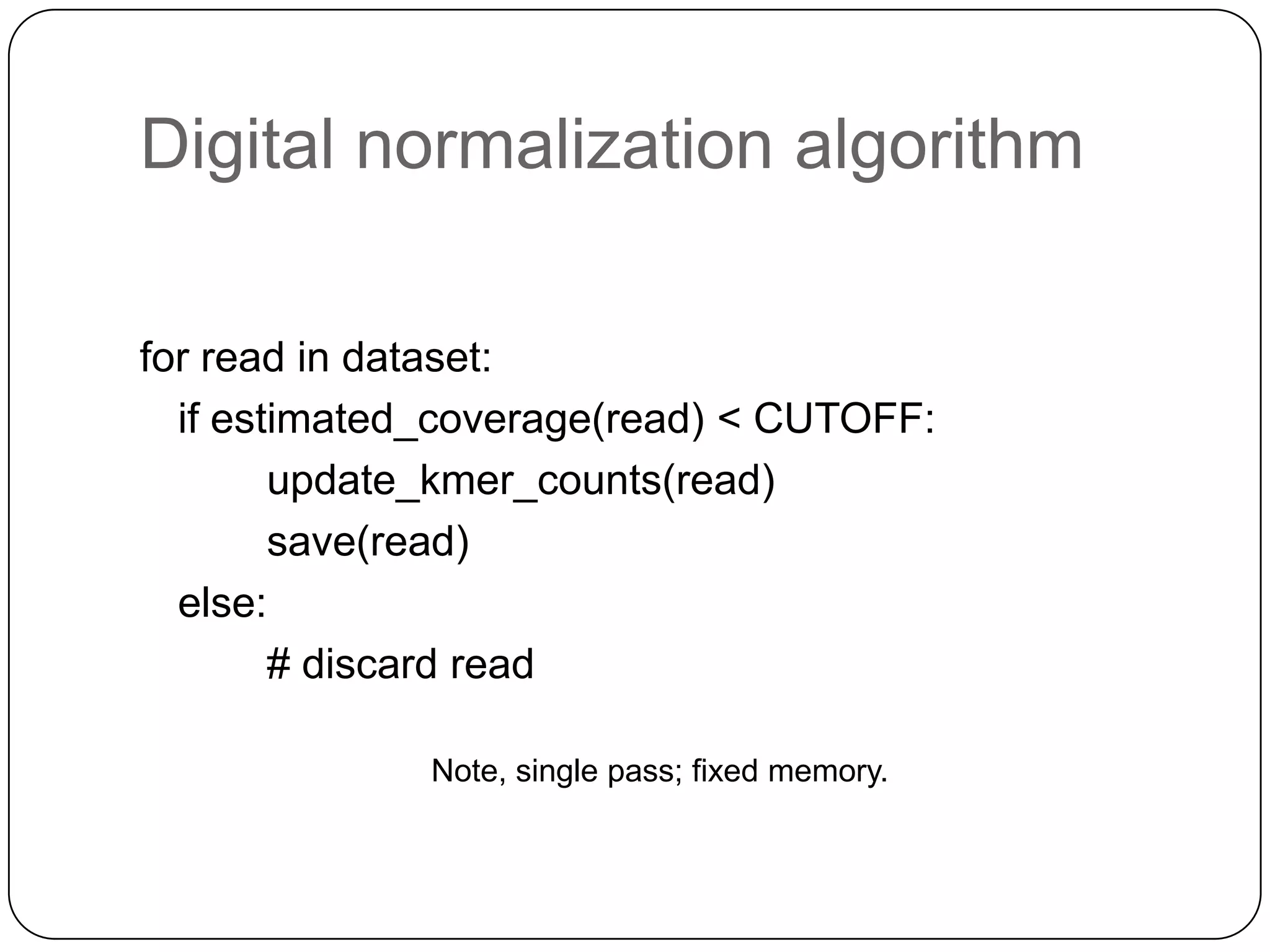 Digital normalization algorithm
for read in dataset:
if estimated_coverage(read) < CUTOFF:
update_kmer_counts(read)
save(read)
else:
# discard read
Note, single pass; fixed memory.

 