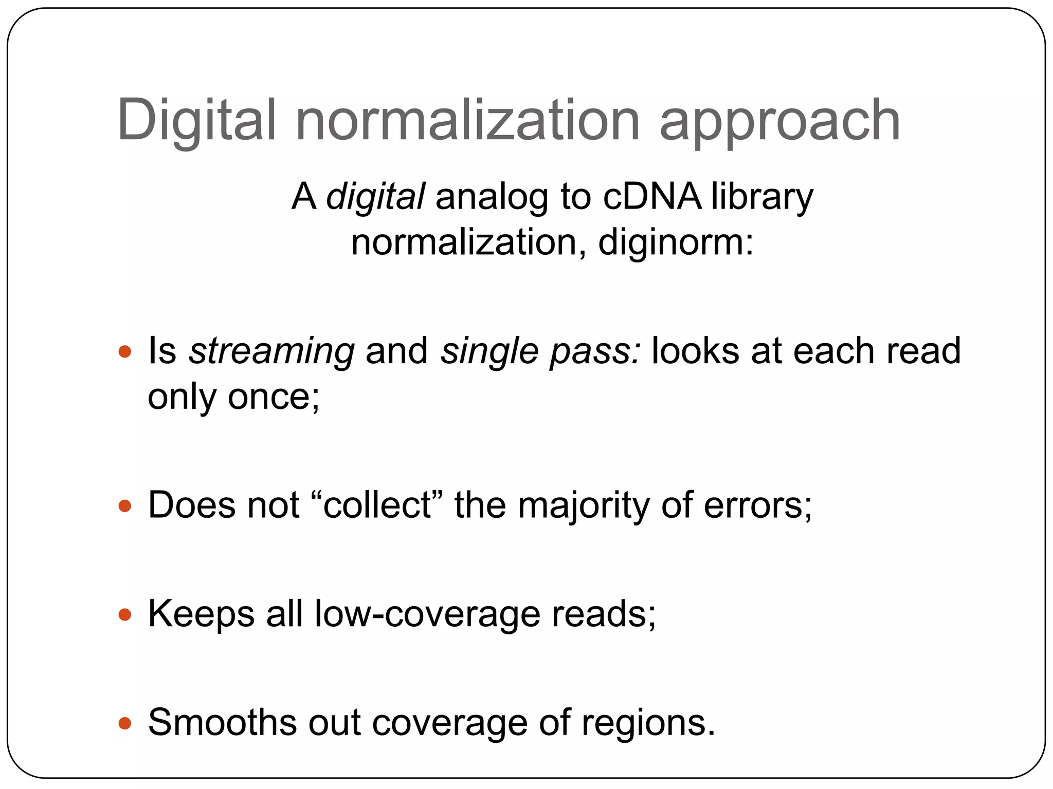 Digital normalization approach
A digital analog to cDNA library
normalization, diginorm:
 Is streaming and single pass: looks at each read

only once;
 Does not “collect” the majority of errors;
 Keeps all low-coverage reads;
 Smooths out coverage of regions.

 