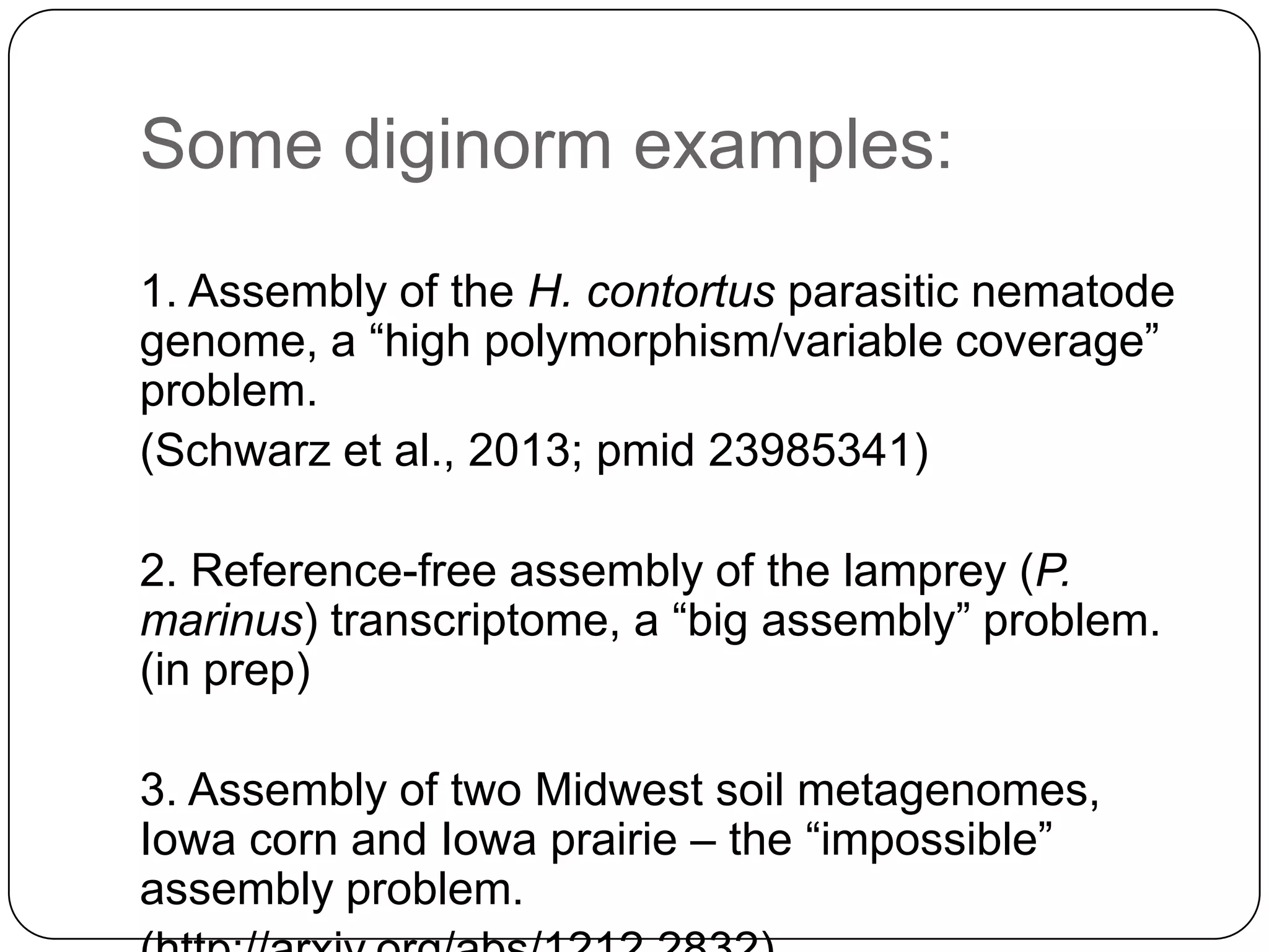Some diginorm examples:
1. Assembly of the H. contortus parasitic nematode
genome, a “high polymorphism/variable coverage”
problem.
(Schwarz et al., 2013; pmid 23985341)
2. Reference-free assembly of the lamprey (P.
marinus) transcriptome, a “big assembly” problem.
(in prep)
3. Assembly of two Midwest soil metagenomes,
Iowa corn and Iowa prairie – the “impossible”
assembly problem.

 
