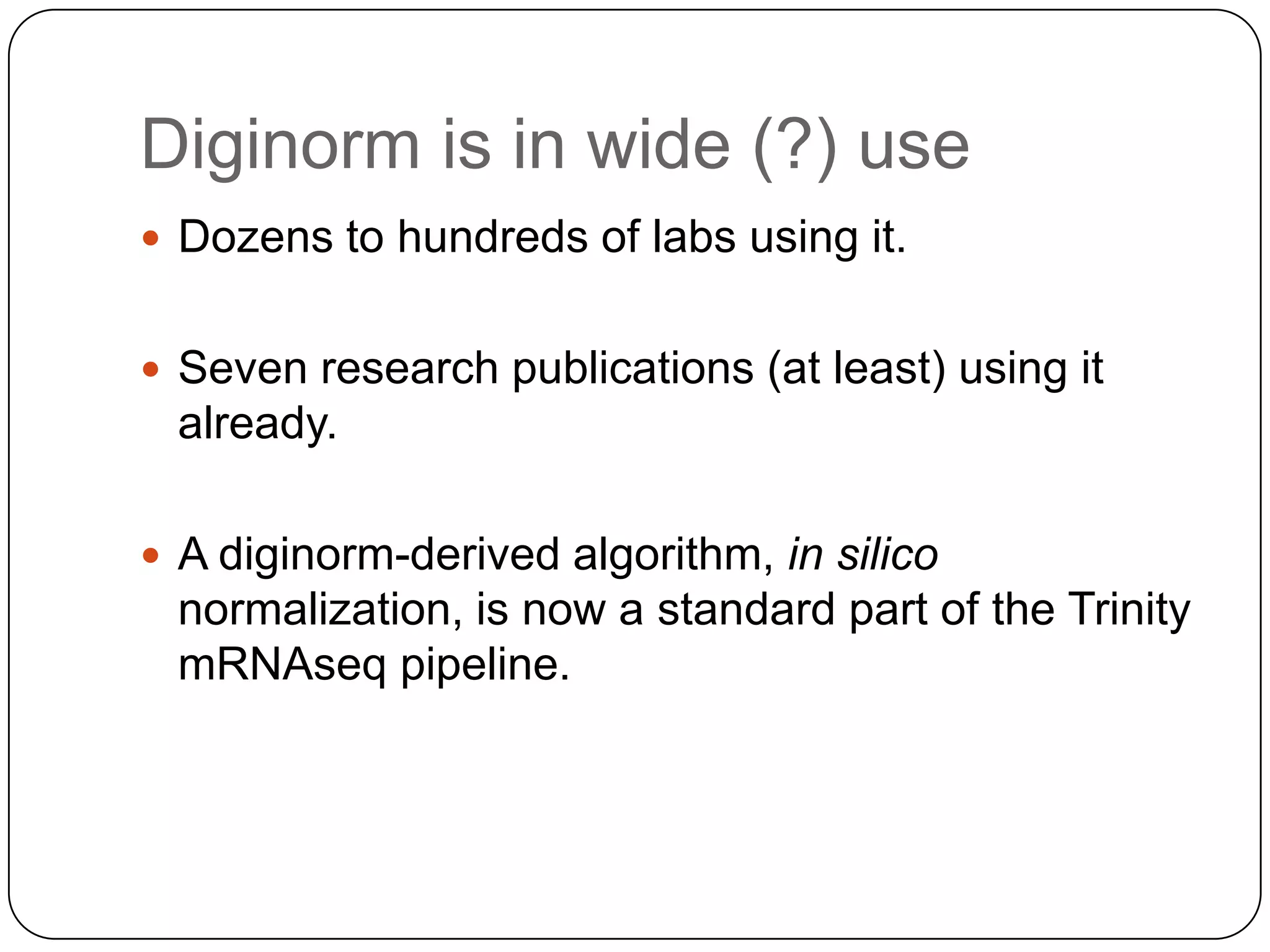 Diginorm is in wide (?) use
 Dozens to hundreds of labs using it.
 Seven research publications (at least) using it

already.
 A diginorm-derived algorithm, in silico

normalization, is now a standard part of the Trinity
mRNAseq pipeline.

 