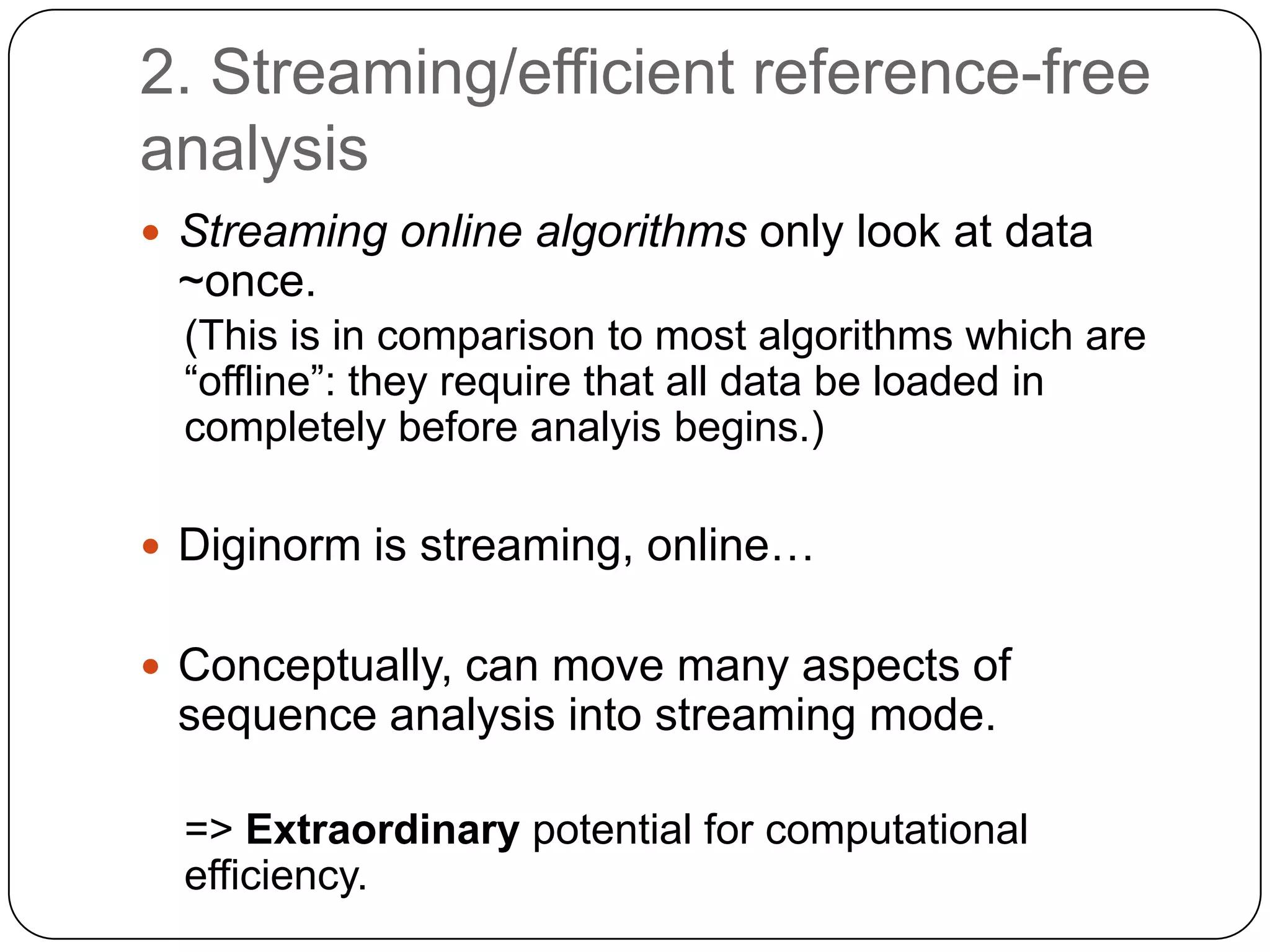 2. Streaming/efficient reference-free
analysis
 Streaming online algorithms only look at data

~once.
(This is in comparison to most algorithms which are
“offline”: they require that all data be loaded in
completely before analyis begins.)
 Diginorm is streaming, online…
 Conceptually, can move many aspects of

sequence analysis into streaming mode.
=> Extraordinary potential for computational
efficiency.

 