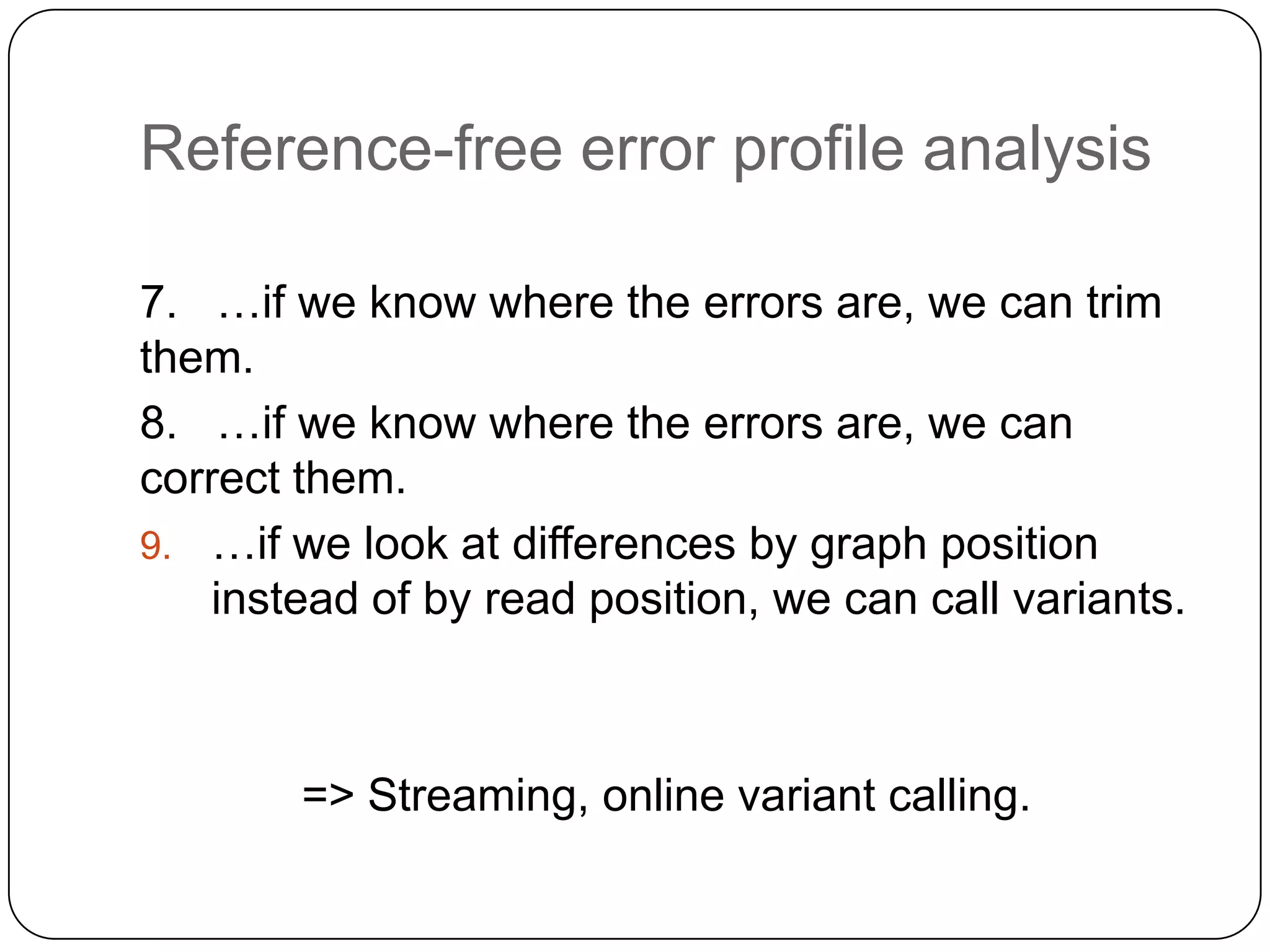 Reference-free error profile analysis
7. …if we know where the errors are, we can trim
them.
8. …if we know where the errors are, we can
correct them.
9. …if we look at differences by graph position
instead of by read position, we can call variants.

=> Streaming, online variant calling.

 