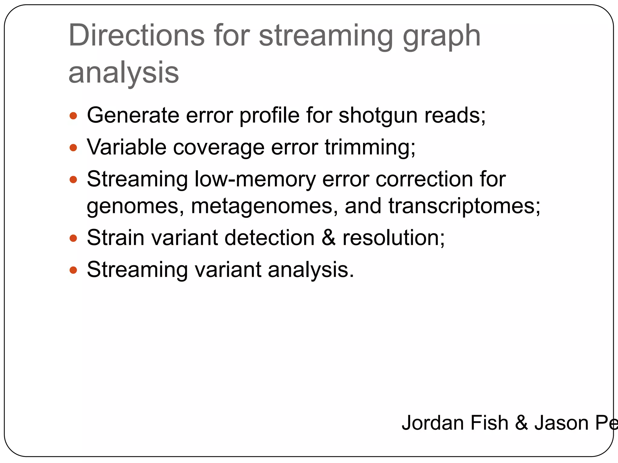 Directions for streaming graph
analysis
 Generate error profile for shotgun reads;
 Variable coverage error trimming;
 Streaming low-memory error correction for

genomes, metagenomes, and transcriptomes;
 Strain variant detection & resolution;
 Streaming variant analysis.

Jordan Fish & Jason Pe

 