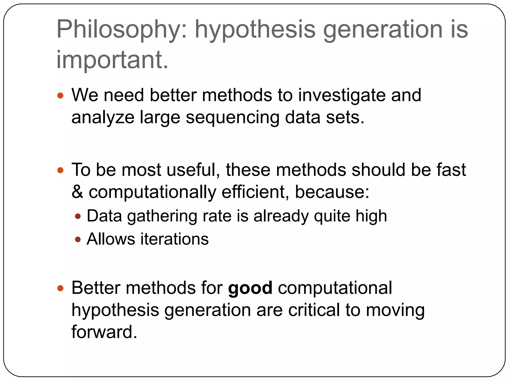 Philosophy: hypothesis generation is
important.
 We need better methods to investigate and

analyze large sequencing data sets.
 To be most useful, these methods should be fast

& computationally efficient, because:
 Data gathering rate is already quite high
 Allows iterations

 Better methods for good computational

hypothesis generation are critical to moving
forward.

 