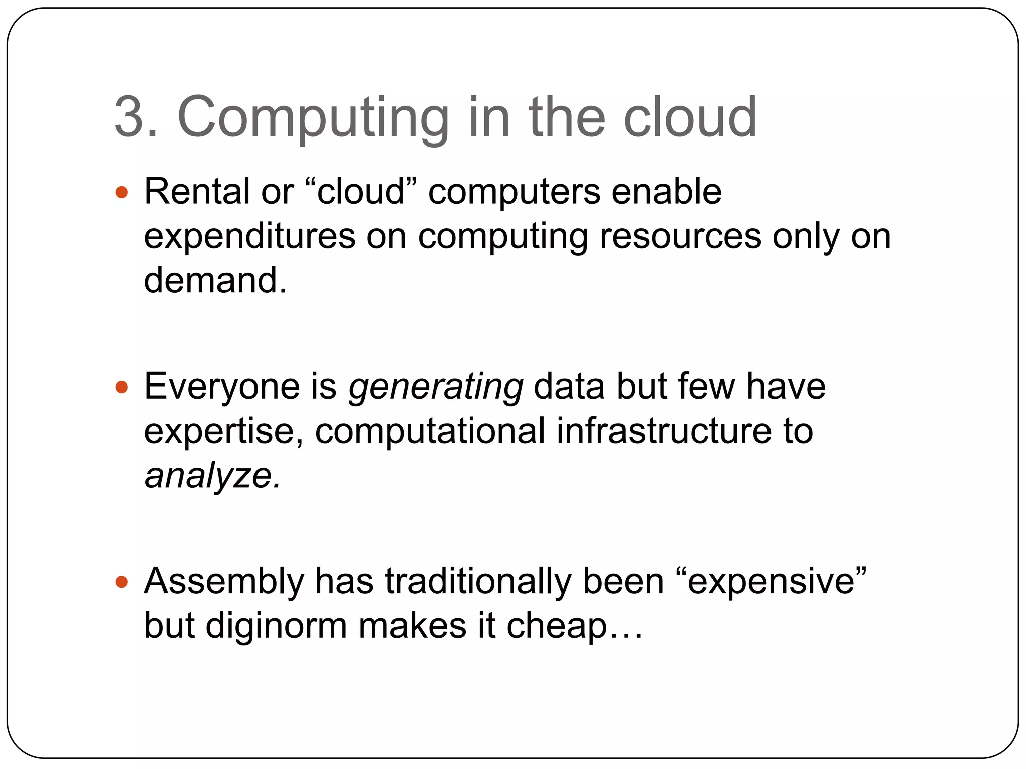 3. Computing in the cloud
 Rental or “cloud” computers enable

expenditures on computing resources only on
demand.
 Everyone is generating data but few have

expertise, computational infrastructure to
analyze.
 Assembly has traditionally been “expensive”

but diginorm makes it cheap…

 