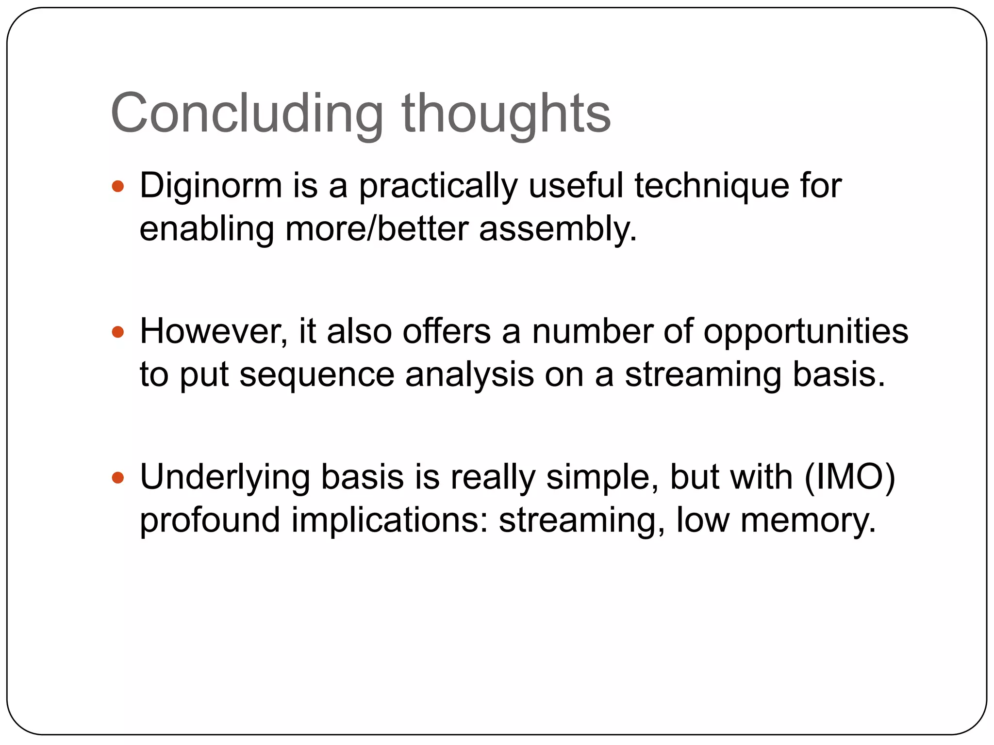 Concluding thoughts
 Diginorm is a practically useful technique for

enabling more/better assembly.
 However, it also offers a number of opportunities

to put sequence analysis on a streaming basis.
 Underlying basis is really simple, but with (IMO)

profound implications: streaming, low memory.

 