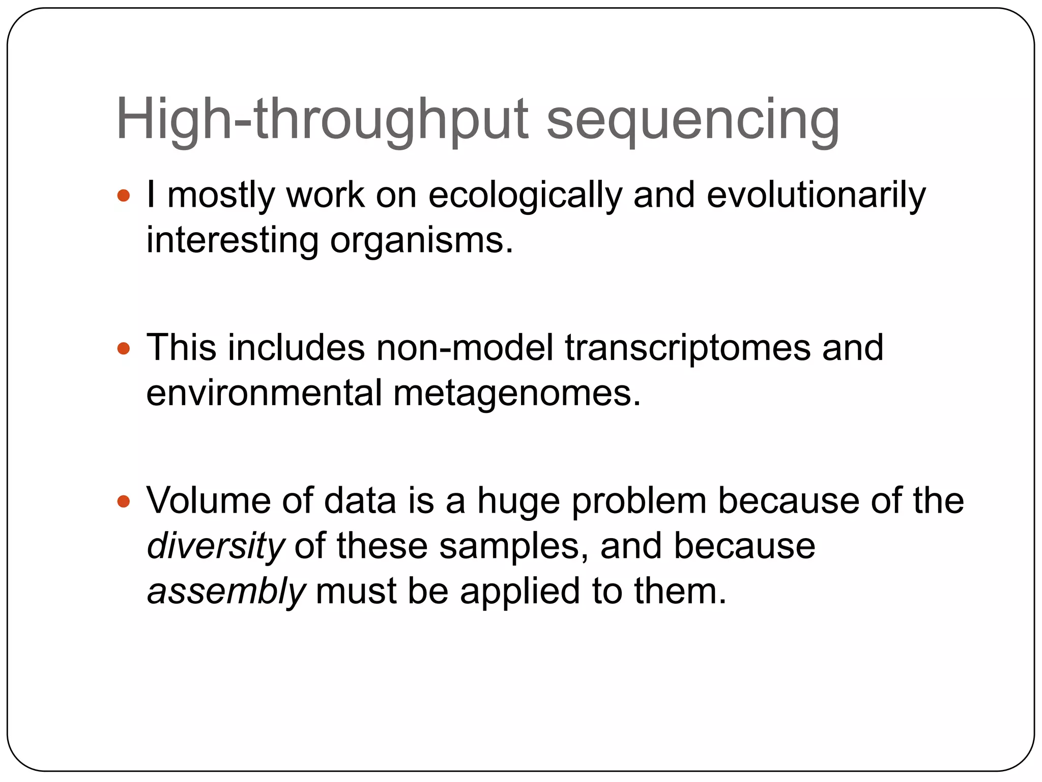 High-throughput sequencing
 I mostly work on ecologically and evolutionarily

interesting organisms.
 This includes non-model transcriptomes and

environmental metagenomes.
 Volume of data is a huge problem because of the

diversity of these samples, and because
assembly must be applied to them.

 