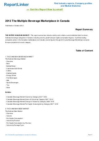 ReportLinker Find Industry reports, Company profiles
and Market Statistics
>> Get this Report Now by email!
2013 The Multiple Beverage Marketplace in Canada
Published on October 2013
Report Summary
THE ENTIRE CANADIAN MARKET. This report summarizes industry activity and contains current statistical data for eleven
individual beverage categories in Canada, including volume, growth and per capita consumption figures. It profiles leading
companies active in the Canadian marketplace and includes volume figures through 2012, plus Beverage Marketing's exclusive
five-year projections for each category.
Table of Content
1. THE CANADIAN BEVERAGE MARKET
The National Beverage Market
- Overview
- Beer
- Bottled Water
- Carbonated Soft Drinks
- Coffee
- Distilled Spirits
- Energy Drinks
- Fruit Beverages
- Milk
- Sports Beverages
- Tea
- Wine
Exhibits
- Canadian Beverage Market Volume by Category 2007 ' 2012
- Canadian Beverage Market Share of Volume by Category 2007 ' 2012
- Canadian Beverage Market Change in Volume by Category 2008 ' 2012
- Canadian Beverage Market Per Capita Consumption by Category 2007 ' 2012
2. THE CANADIAN BEER MARKET
The National Beer Market
- Overview
- Volume
- Per Capita Consumption
- Volume by Province
- Per Capita Consumption by Province
- Volume by Package Type
2013 The Multiple Beverage Marketplace in Canada (From Slideshare) Page 1/8
 