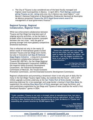 www.TijuanaEDC.org || contact@TijuanaEDC.org
Call toll free from the US: 1-855-558-5332 (1-855-55-TJEDC) || ph (011-52) 664-681-8344 | fx (011-52) 664-681-8788
 The City of Tijuana is also considered one of the best fiscally managed and
highest-rated municipalities in Mexico: in April 2013, Fitch Ratings continued
giving Tijuana an AA- rating (only one city in Mexico was rated higher)11
; and
Mexico’s National Federation of Municipalities (Federación Nacional de Municipios
de México) presented Tijuana the 2013 Good Government award for
management of local government finances12
.
Regional Synergy, Regional
Collaboration, Regional Vision
While law enforcement collaboration between
Tijuana and San Diego has long been part of
ongoing security activities, so too has been a
broader effort to leverage economic synergies
between the two cities – with the goal of
growing stronger and more globally competitive
binational businesses.
This is reflected not only in the nearly $3
billion worth of international goods trucked
between Tijuana and San Diego each month,
but also in innovative Cali Baja Bi-National
Mega-Region Initiative – a long-term economic
development collaboration between the
Tijuana-EDC (DEITAC), the San Diego Regional
Economic Development Corporation (SDREDC),
the Imperial Valley Economic Development
Corporation, the Industrial Development
Commission of Mexicali, the Tecate Economic
Promotion Commission, and the Ensenada Economic Development Commission.
Regional collaboration and promoting a binational vision is not only part of daily life for
many in the San Diego-Tijuana region today, but extends into the future – with a $731
million upgrade currently underway at the San Ysidro Port of Entry border crossing;
planning underway for a new passenger and cargo border crossing in East Otay Mesa (to
supplement the existing Otay Mesa Port of Entry passenger and cargo facilities); and
even preliminary exploration by San Diego and Tijuana of what could be the world’s first
Binational Olympics13
games in 2024.
“Somos dos ciudades pero una regiόn.
We are two cities, but one region… We
need to make the border the center, not
the end — but the biggest problem we
have is not security, it is openness and
communication.”
— San Diego Mayor Bob Filner
Interview in the New York Times13
Published May 12, 2013
“Cubic considers Tijuana as not only a strategic place to manufacture from, but also a
safe and innovative environment for our executives and our operations. In fact, Cubic is
moving its New Zealand and Orlando manufacturing to Cubic de Mexico in Tijuana and
expanding our present location by 50,000 square feet.”
— Reiny Giesecke
Director of Business Development
Cubic Defense Applications
June, 2013
 