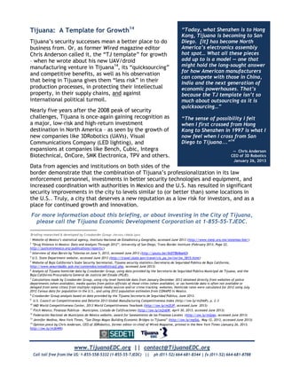 www.TijuanaEDC.org || contact@TijuanaEDC.org
Call toll free from the US: 1-855-558-5332 (1-855-55-TJEDC) || ph (011-52) 664-681-8344 | fx (011-52) 664-681-8788
Tijuana: A Template for Growth14
Tijuana’s security successes mean a better place to do
business from. Or, as former Wired magazine editor
Chris Anderson called it, the “TJ template” for growth
– when he wrote about his new UAV/droid
manufacturing venture in Tijuana14
, its “quicksourcing”
and competitive benefits, as well as his observation
that being in Tijuana gives them “less risk” in their
production processes, in protecting their intellectual
property, in their supply chains, and against
international political turmoil.
Nearly five years after the 2008 peak of security
challenges, Tijuana is once-again gaining recognition as
a major, low-risk and high-return investment
destination in North America – as seen by the growth of
new companies like 3DRobotics (UAVs), Visual
Communications Company (LED lighting), and
expansions at companies like Bench, Cubic, Integra
Biotechnical, OnCore, SMK Electronica, TPV and others.
Data from agencies and institutions on both sides of the
border demonstrate that the combination of Tijuana’s professionalization in its law
enforcement personnel, investments in better security technologies and equipment, and
increased coordination with authorities in Mexico and the U.S. has resulted in significant
security improvements in the city to levels similar to (or better than) some locations in
the U.S.. Truly, a city that deserves a new reputation as a low risk for investors, and as a
place for continued growth and innovation.
For more information about this briefing, or about investing in the City of Tijuana,
please call the Tijuana Economic Development Corporation at 1-855-55-TJEDC.
1
Website of Mexico’s statistical agency, Instituto Nacional de Estadística y Geografía, accessed June 2013 (http://www.inegi.org.mx/sistemas/bie/)
2
“Drug Violence in Mexico: Data and Analysis Through 2012”, University of San Diego, Trans-Border Institute (February 2013, Page 22,
http://justiceinmexico.org/publications/reports/)
3
Interview of Alan Bersin by Televisa on June 5, 2013, accessed June 2013 (http://youtu.be/XeDTBb8aek0)
4
U.S. State Department website, accessed June 2013 (http://travel.state.gov/travel/cis_pa_tw/tw/tw_5815.html)
5
Website of Baja California’s State Security Secretariat, Tijuana security statistics (Secretaría de Seguridad Pública de Baja California,
http://www.seguridadbc.gob.mx/contenidos/estadisticas2.php, accessed June 2013)
6
Analysis of Tijuana homicide data by Crossborder Group, using data provided by the Secretaría de Seguridad Pública Municipal de Tijuana, and the
Baja California Procuraduria General de Justicia del Estado (PGJE).
7
Calculations made by Crossborder Group, using city-level homicide data from January-December 2012 obtained directly from websites of police
departments (when available), media quotes from police officials of those cities (when available), or (as homicide data is often not available or
delayed from some cities) from multiple regional media sources and/or crime tracking websites. Homicide rates were calculated for 2012 using July
2012 Census data for population in the U.S., and using 2012 population estimates from CONAPO in Mexico.
8
Crossborder Group analysis based on data provided by the Tijuana Secretaría de Seguridad Pública, June 2013.
9
U.S. Council on Competitiveness and Deloitte 2013 Global Manufacturing Competitiveness Index (http://ow.ly/m2hbP), p. 2-3
10
IMD World Competitiveness Center, 2013 World Competitiveness Yearbook (http://ow.ly/m2fJP, accessed June 2013)
11
Fitch México, Finanzas Públicas – Municipios, Listado de Calificaciones (http://ow.ly/m2n6W, April 30, 2013, accessed June 2013)
12
Federación Nacional de Municipios de México website, award for Saneamiento de las Finanzas Locales (http://ow.ly/m2pgs, accessed June 2013)
13
Jennifer Medina, New York Times, “San Diego Mayor Building Economic Bridges to Tijuana” (http://ow.ly/mpSsL, May 12, 2013, accessed June 2013)
14
Opinion piece by Chris Anderson, CEO of 3DRobotics, former editor-in-chief of Wired Magazine, printed in the New York Times (January 26, 2013;
http://ow.ly/m3bWK)
“Today, what Shenzhen is to Hong
Kong, Tijuana is becoming to San
Diego. [It] has become North
America’s electronics assembly
hot spot… What all these pieces
add up to is a model — one that
might hold the long-sought answer
for how American manufacturers
can compete with those in China,
India and the next generation of
economic powerhouses. That’s
because the TJ template isn’t so
much about outsourcing as it is
quicksourcing…”
“The sense of possibility I felt
when I first crossed from Hong
Kong to Shenzhen in 1997 is what I
now feel when I cross from San
Diego to Tijuana...”14
— Chris Anderson
CEO of 3D Robotics
January 26, 2013
Briefing researched & developed by Crossborder Group (Version 130626-2pm)
 