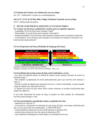 11
4.7 Estatuto da Criança e do Adolescente, em seu artigo:
Art. 232 – Submissão a vexame ou a constrangimento.
4.8 Lei N.º 5.172, de 25 Out 1866, Código Tributário Nacional, em seu artigo:
Art 8º - Define poder de polícia.
5. TÉCNICAS DE POLÍCIA OSTENSIVA E O USO DA FORÇA
5.1 Ao fazer uso da força o policial deve atentar para os seguintes aspectos:
- Legalidade: O uso da força nesta situação é legal?
- Necessidade: O uso da força nesta situação é necessário?
- Proporcionalidade: O uso da força nesta situação é proporcional à resistência oferecida?
- Conveniência: O uso da força nesta situação é conveniente em relação ao momento e ao
local da intervenção policial?
5.2 Uso Progressivo da Força (Pirâmide de Emprego da Força)
Agressão Letal Força Letal
Agressão Não Letal Força Não Letal
Resistência Física Ativa Controle Físico
Resistência Física Passiva Controle de Contato
Cooperativo ou Resistência Verbal Verbalização
Ato que requer intervenção policial Presença Física
CIDADÃO ABORDADO POLICIAL
Ilustração: Pirâmide de Emprego da Força (PMSC)
Adaptado do Modelo de FLETC (GRAVES & CONNOR , 1994,: p. 8)
5.3 Os policiais não usarão armas de fogo contra indivíduos, exceto:
- Em casos de legítima defesa ou defesa de outrem contra ameaça iminente de morte ou
ferimento grave;
- Para impedir a perpetração de crime particularmente grave que envolva séria ameaça à
vida; ou,
- Efetuar a prisão de alguém que represente tal risco e resista à autoridade, ou para impedir
a fuga de alguém que represente tal risco;
- E apenas nos casos em que outros meios menos extremos se revelem insuficientes para
atingir tais objetivos.
O uso letal intencional de armas de fogo só poderá ser feito quando for estritamente
inevitável para proteger a vida.
5.4 Nas circunstâncias especificadas acima, os policiais deverão:
- identificar-se como tal E,
- avisar prévia e claramente sua intenção de usar armas de fogo, com tempo suficiente para
que o aviso seja levado em consideração, A NÃO SER QUE,
- tal procedimento represente um risco indevido para os policiais OU,
- acarrete para outrem um risco de morte ou dano grave OU,
- seja claramente inadequado ou inútil dadas as circunstâncias do caso.
 