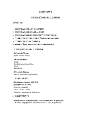12
CAPÍTULO II
PREPARAÇÃO PARA O SERVIÇO
ASSUNTOS:
1. PREPARAÇÃO PARA O SERVIÇO
2. PREPARAÇÃO DO FARDAMENTO
3. PREPARAÇÃO DO EQUIPAMENTO INDIVIDUAL
4. VERIFICAÇÃO E PREPARAÇÃO DO ARMAMENTO
5. VERIFICAÇÃO DA VIATURA
6. OBTENÇÃO E REGISTRO DE INFORMAÇÕES
1. PREPARAÇÃO PARA O SERVIÇO
1.1 Condição Mental
- Sono, álcool e estresse.
1.2 Condição Física
- Saúde.
- Condicionamento aeróbico.
- Força.
- Resistência.
1.3 Condição Técnica
- Táticas, técnicas e equipamentos.
2. FARDAMENTO
2.1 Fardas previstas no RUPMSC
2.2 Preparação da farda
- Engraxar o calçado.
- Lavar e passar a farda.
- Costuras e alterações do fardamento.
3. EQUIPAMENTO
3.1 Identificação do Equipamento Individual do cinto de guarnição
a. Compõe o equipamento individual básico do cinto de guarnição:
 