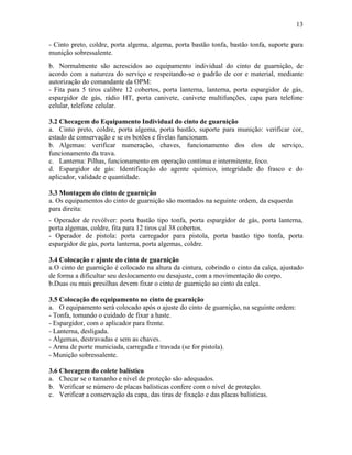 13
- Cinto preto, coldre, porta algema, algema, porta bastão tonfa, bastão tonfa, suporte para
munição sobressalente.
b. Normalmente são acrescidos ao equipamento individual do cinto de guarnição, de
acordo com a natureza do serviço e respeitando-se o padrão de cor e material, mediante
autorização do comandante da OPM:
- Fita para 5 tiros calibre 12 cobertos, porta lanterna, lanterna, porta espargidor de gás,
espargidor de gás, rádio HT, porta canivete, canivete multifunções, capa para telefone
celular, telefone celular.
3.2 Checagem do Equipamento Individual do cinto de guarnição
a. Cinto preto, coldre, porta algema, porta bastão, suporte para munição: verificar cor,
estado de conservação e se os botões e fivelas funcionam.
b. Algemas: verificar numeração, chaves, funcionamento dos elos de serviço,
funcionamento da trava.
c. Lanterna: Pilhas, funcionamento em operação contínua e intermitente, foco.
d. Espargidor de gás: Identificação do agente químico, integridade do frasco e do
aplicador, validade e quantidade.
3.3 Montagem do cinto de guarnição
a. Os equipamentos do cinto de guarnição são montados na seguinte ordem, da esquerda
para direita:
- Operador de revólver: porta bastão tipo tonfa, porta espargidor de gás, porta lanterna,
porta algemas, coldre, fita para 12 tiros cal 38 cobertos.
- Operador de pistola: porta carregador para pistola, porta bastão tipo tonfa, porta
espargidor de gás, porta lanterna, porta algemas, coldre.
3.4 Colocação e ajuste do cinto de guarnição
a.O cinto de guarnição é colocado na altura da cintura, cobrindo o cinto da calça, ajustado
de forma a dificultar seu deslocamento ou desajuste, com a movimentação do corpo.
b.Duas ou mais presilhas devem fixar o cinto de guarnição ao cinto da calça.
3.5 Colocação do equipamento no cinto de guarnição
a. O equipamento será colocado após o ajuste do cinto de guarnição, na seguinte ordem:
- Tonfa, tomando o cuidado de fixar a haste.
- Espargidor, com o aplicador para frente.
- Lanterna, desligada.
- Algemas, destravadas e sem as chaves.
- Arma de porte municiada, carregada e travada (se for pistola).
- Munição sobressalente.
3.6 Checagem do colete balístico
a. Checar se o tamanho e nível de proteção são adequados.
b. Verificar se número de placas balísticas confere com o nível de proteção.
c. Verificar a conservação da capa, das tiras de fixação e das placas balísticas.
 