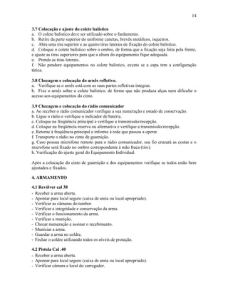 14
3.7 Colocação e ajuste do colete balístico
a. O colete balístico deve ser utilizado sobre o fardamento.
b. Retire da parte superior do uniforme canetas, brevês metálicos, isqueiros.
c. Abra uma tira superior e as quatro tiras laterais de fixação do colete balístico.
d. Coloque o colete balístico sobre o ombro, de forma que a fixação seja feita pela frente,
e ajuste as tiras superiores para que a altura do equipamento fique adequada.
e. Prenda as tiras laterais.
f. Não pendure equipamentos no colete balístico, exceto se a capa tem a configuração
tática.
3.8 Checagem e colocação do arnês refletivo.
a. Verifique se o arnês está com as suas partes refletivas íntegras.
b. Fixe o arnês sobre o colete balístico, de forme que não produza alças nem dificulte o
acesso aos equipamentos do cinto.
3.9 Checagem e colocação do rádio comunicador
a. Ao receber o rádio comunicador verifique a sua numeração e estado de conservação.
b. Ligue o rádio e verifique o indicador de bateria.
c. Coloque na freqüência principal e verifique a transmissão/recepção.
d. Coloque na freqüência reserva ou alternativa e verifique a transmissão/recepção.
e. Retorne à freqüência principal e informe à rede que passou a operar.
f. Transporte o rádio no cinto de guarnição.
g. Caso possua microfone remoto para o rádio comunicador, seu fio cruzará as costas e o
microfone será fixado no ombro correspondente à mão fraca (tiro).
h. Verificação do ajuste geral do Equipamento Individual.
Após a colocação do cinto de guarnição e dos equipamentos verifique se todos estão bem
ajustados e fixados.
4. ARMAMENTO
4.1 Revólver cal 38
- Receber a arma aberta.
- Apontar para local seguro (caixa de areia ou local apropriado).
- Verificar as câmaras do tambor.
- Verificar a integridade e conservação da arma.
- Verificar o funcionamento da arma.
- Verificar a munição.
- Checar numeração e assinar o recebimento.
- Municiar a arma.
- Guardar a arma no coldre.
- Fechar o coldre utilizando todos os níveis de proteção.
4.2 Pistola Cal .40
- Receber a arma aberta.
- Apontar para local seguro (caixa de areia ou local apropriado).
- Verificar câmara e local do carregador.
 