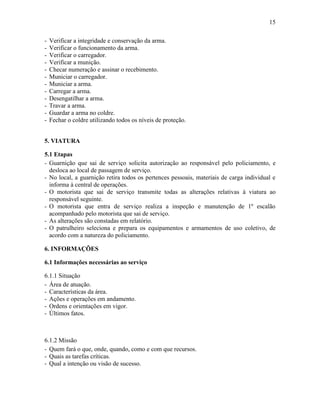 15
- Verificar a integridade e conservação da arma.
- Verificar o funcionamento da arma.
- Verificar o carregador.
- Verificar a munição.
- Checar numeração e assinar o recebimento.
- Municiar o carregador.
- Municiar a arma.
- Carregar a arma.
- Desengatilhar a arma.
- Travar a arma.
- Guardar a arma no coldre.
- Fechar o coldre utilizando todos os níveis de proteção.
5. VIATURA
5.1 Etapas
- Guarnição que sai de serviço solicita autorização ao responsável pelo policiamento, e
desloca ao local de passagem de serviço.
- No local, a guarnição retira todos os pertences pessoais, materiais de carga individual e
informa à central de operações.
- O motorista que sai de serviço transmite todas as alterações relativas à viatura ao
responsável seguinte.
- O motorista que entra de serviço realiza a inspeção e manutenção de 1º escalão
acompanhado pelo motorista que sai de serviço.
- As alterações são constadas em relatório.
- O patrulheiro seleciona e prepara os equipamentos e armamentos de uso coletivo, de
acordo com a natureza do policiamento.
6. INFORMAÇÕES
6.1 Informações necessárias ao serviço
6.1.1 Situação
- Área de atuação.
- Características da área.
- Ações e operações em andamento.
- Ordens e orientações em vigor.
- Últimos fatos.
6.1.2 Missão
- Quem fará o que, onde, quando, como e com que recursos.
- Quais as tarefas críticas.
- Qual a intenção ou visão de sucesso.
 