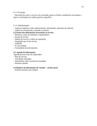 16
6.1.3 Execução
- Descrição de como o serviço será executado, quais os limites e parâmetros de atuação e
quais as orientações de caráter geral ou específico.
6.1.4 Administração
- Aspectos logísticos como abastecimento, alimentação, reposição de material.
- Linhas de comunicação, comando e controle.
6.2 Fontes das informações necessárias ao serviço
- Diretrizes, notas de instrução e regulamentos.
- Escala de serviço.
- Ordens de serviço e ordens de operações.
- Guarnição que sai de serviço.
- COPOM.
- P-2 da unidade.
- Comandante do policiamento.
6.3 Agenda de informações
Agenda pessoal onde são registrados:
- Dias de serviço.
- Atividades realizadas.
- Informações sobre ocorrências atendidas.
- Informes obtidos.
6.4 Registro de informações de veículos – caráter geral
- Sistema numérico por campos.
 