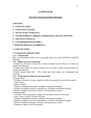 17
CAPÍTULO III
TÉCNICAS POLICIAIS PRELIMINARES
ASSUNTOS:
1. COMUNICAÇÕES.
2. CONCEITOS TÁTICOS.
3. TÉCNICAS DE ENTREVISTA
4. USO DO TERRENO, ABRIGOS, COBERTURAS E DESLOCAMENTOS.
5. ZONAS ESTATÉGICAS
6. USO PROGRESSIVO DA FORÇA
7. NÍVEIS DE RISCO DA OCORRÊNCIA
1. COMUNICAÇÕES
1.1 Comunicações utilizando rádios
1.1.1 Sistema rádio
Meio de comunicação elétrico sem fio que pode operar em modo VHF/FM ou UHF/FM
(trunking)
1.1.2 Rádios em uso na corporação
- Estação fixa: funciona em local fixo e utiliza a energia da rede elétrica e/ ou banco de
baterias para funcionar.
- Estação móvel (rádio da viatura): funciona em um veículo e utiliza a energia elétrica do
veículo para funcionar.
- Estação portátil (hand talk – HT): utiliza uma fonte própria de alimentação para
funcionar.
1.1.3 Preparação do rádio para uso operacional
a.Estação móvel
- Verifique a fixação no veículo, estado dos botões de operação, fios, microfone e painel.
- Ligue o rádio.
- Ajuste o volume.
- Coloque na freqüência principal e verifique a transmissão/recepção.
- Coloque na freqüência reserva ou alternativa e verifique a transmissão/recepção.
- Retorne à freqüência principal e informe à rede que passou a operar.
b.Estação portátil
- Ao receber o rádio comunicador verifique a sua numeração e estado de conservação.
- Ligue o rádio e verifique o indicador de bateria.
- Coloque na freqüência principal e verifique a transmissão/recepção.
- Coloque na freqüência reserva ou alternativa e verifique a transmissão/recepção.
- Retorne à freqüência principal e informe à rede que passou a operar.
- Transporte o rádio no cinto de guarnição.
 