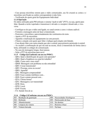 18
- Caso possua microfone remoto para o rádio comunicador, seu fio cruzará as costas e o
microfone será fixado no ombro correspondente à mão forte.
- Verificação do ajuste geral do Equipamento Individual
1.1.4 Operação
Os rádios utilizados pela PM utilizam o sistema “push to talk” (PTT), ou seja, aperte para
falar. Quando a tecla é apertada o transmissor é ativado e o receptor é desativado, e vice-
versa.
- Certifique-se de que o rádio está ligado, no canal correto e com o volume audível.
- Formule a mensagem antes de fazer a transmissão.
- Posicione o microfone a aproximadamente dez centímetros do rosto.
- Aperte o PTT do microfone.
- Aguarde a sinalização do equipamento (se este possuir).
- Chame a estação com quem quer falar e indique qual estação está falando.
- Caso deseje falar com outra estação que não a central, peça primeiro permissão à central.
- Ao receber a confirmação de que ela está na escuta, inicie a transmissão de forma clara e
lenta, utilizando os códigos de comunicação.
- No caso de mensagens longas, fazer pausas.
- Solte o PTT do microfone para ouvir.
1.1.5 Código Q (Conforme em uso na PMSC)
- QRA: Qual a identificação de quem está operando?
- QRG: Qual a freqüência ou canal de trabalho?
- QRK: Como está o meu sinal?
- QRM: Mensagem com problema ou não entendida!
- QRT: Cessar transmissão!
- QRV: Prossiga, estou na escuta!
- QRX: Aguarde!
- QSL: Mensagem compreendida!
- QSO: Fazer contato telefônico com...
- QSX: Fazer contato pessoal com...
- QTA: Última forma!
- QTC: Mensagem a ser transmitida!
- QTR: Hora.
- QTH: Local.
- QAP: Escuta.
- FA: Saindo fora do ar.
1.1.6 Código J (Conforme em uso na PMSC)
J03 – Rendição da guarnição J08 – Necessidades fisiológicas
J04 – Refeição J09 – Deslocando da base
J05 – Abastecimento J10 – No destino
J06 – Limpeza da viatura J11 – Retorno à base
J07 – Viatura baixada J12 – Na base
 