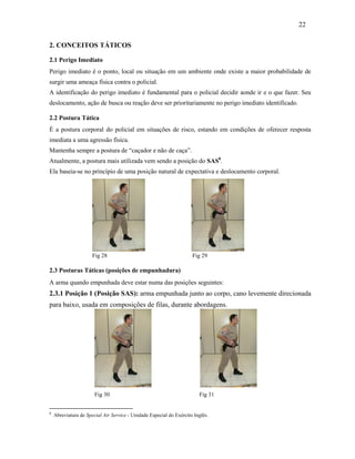 22
2. CONCEITOS TÁTICOS
2.1 Perigo Imediato
Perigo imediato é o ponto, local ou situação em um ambiente onde existe a maior probabilidade de
surgir uma ameaça física contra o policial.
A identificação do perigo imediato é fundamental para o policial decidir aonde ir e o que fazer. Seu
deslocamento, ação de busca ou reação deve ser prioritariamente no perigo imediato identificado.
2.2 Postura Tática
É a postura corporal do policial em situações de risco, estando em condições de oferecer resposta
imediata a uma agressão física.
Mantenha sempre a postura de “caçador e não de caça”.
Atualmente, a postura mais utilizada vem sendo a posição do SAS8
.
Ela baseia-se no princípio de uma posição natural de expectativa e deslocamento corporal.
Fig 28 Fig 29
2.3 Posturas Táticas (posições de empunhadura)
A arma quando empunhada deve estar numa das posições seguintes:
2.3.1 Posição 1 (Posição SAS): arma empunhada junto ao corpo, cano levemente direcionada
para baixo, usada em composições de filas, durante abordagens.
Fig 30 Fig 31
8
Abreviatura de Special Air Service - Unidade Especial do Exército Inglês.
 