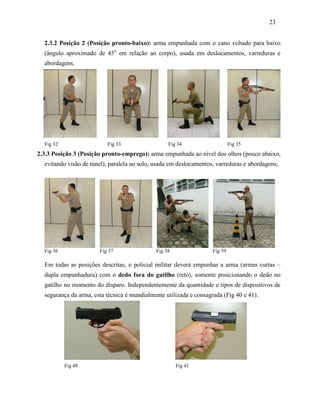 23
2.3.2 Posição 2 (Posição pronto-baixo): arma empunhada com o cano voltado para baixo
(ângulo aproximado de 45o
em relação ao corpo), usada em deslocamentos, varreduras e
abordagens.
Fig 32 Fig 33 Fig 34 Fig 35
2.3.3 Posição 3 (Posição pronto-emprego): arma empunhada ao nível dos olhos (pouco abaixo,
evitando visão de túnel), paralela ao solo, usada em deslocamentos, varreduras e abordagens;
Fig 36 Fig 37 Fig 38 Fig 39
Em todas as posições descritas, o policial militar deverá empunhar a arma (armas curtas –
dupla empunhadura) com o dedo fora do gatilho (reto), somente posicionando o dedo no
gatilho no momento do disparo. Independentemente da quantidade e tipos de dispositivos de
segurança da arma, esta técnica é mundialmente utilizada e consagrada (Fig 40 e 41).
Fig 40 Fig 41
 
