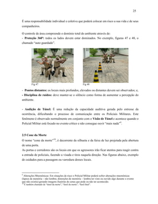 25
É uma responsabilidade individual e coletiva que poderá colocar em risco a sua vida e de seus
companheiros.
O controle de área compreende o domínio total do ambiente através de:
- Proteção 360º: todos os lados devem estar dominados. No exemplo, figuras 47 e 48, o
chamado “auto guardado”.
- Pontos distantes: os locais mais profundos, elevados ou distantes devem ser observados; e,
- Disciplina de ruídos: deve manter-se o silêncio como forma de aumentar a percepção do
ambiente.
- Audição de Túnel: É uma redução da capacidade auditiva gerada pelo estresse da
ocorrência, dificultando o processo de comunicação entre os Policiais Militares. Este
fenômeno é observado normalmente em conjunto com o Visão de Túnel e acontece quando o
Policial Militar está focado no evento crítico e não consegue ouvir “mais nada”9
.
2.5 Cone da Morte
O nome “cone da morte”10
, é decorrente da silhueta e da faixa de luz projetada pela abertura
de uma porta.
As portas e corredores são os locais em que os agressores irão ficar atentos para reagir contra
a entrada de policiais, fazendo a visada e tiros naquela direção. Nas figuras abaixo, exemplo
de cuidados para a passagem ou varredura desses locais.
9
Alterações Mnemônicas: Em situações de risco o Policial Militar poderá sofrer alterações mnemônicas
(lapsos de memória – não lembra; distorções de memória – lembra ter visto ou ouvido algo durante o evento
que não existiu) gerando imagens ilusórias de cenas que pode ou não ter acontecido.
10
É também chamado de “túnel da morte”, “funil da morte”, “funil fatal”.
Fig 47 Fig 48
 