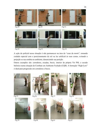 26
A ação do policial nessa situação é não permanecer na área do “cone da morte”, tomando
cuidado especial com o posicionamento do sol ou luz artificial às suas costas, evitando a
projeção se sua sombra no ambiente, denunciando sua posição.
Outros exemplos são: corredores, escadas, becos, interior da própria Vtr PM, o escudo
balístico numa situação de Combate em Ambiente Fechado (CQB). A formação “High-Low”
é ideal para progressão em corredores e becos.
Fig 55 Fig 56 Fig 57 Fig 58
Fig 52 Fig 53 Fig 54
Fig 49 Fig 50 Fig 51
Fig 59 Fig 60 Fig 61 Fig 62
 