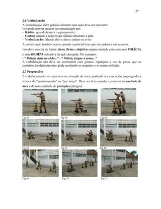 27
2.6 Verbalização
A comunicação entre policiais durante uma ação deve ser constante.
Isso pode ocorrer através da comunicação por:
- Rádios: quando houver o equipamento;
- Gestos: quando a ação exigir silêncio absoluto; e pela
- Verbalização: falando alto e claro a ordem ou aviso.
A verbalização também ocorre quando o policial tiver que dar ordens a um suspeito.
Isso deve ocorrer de forma: clara, firme e objetiva sempre iniciada com a palavra POLÍCIA
e uma ORDEM indicativa da ação desejada. Por exemplo:
- “ Policia, deite no chão...” - “ Polícia, largue a arma...”
A verbalização não deve ser confundida com gritaria, repetições e uso de gírias, que ao
contrário do efeito previsto, pode confundir os suspeitos e os outros policiais.
2.7 Progressões
É o deslocamento em uma área ou situação de risco, podendo ser executado empregando a
técnica do “ponto-a-ponto” ou “por lanço”. Deve ser feita usando o conceito do controle de
área e do uso constante de proteções (abrigos).
Fig 63 Fig 64 Fig 65
Fig 66 Fig 67 Fig 68
Fig 69 Fig 70 Fig 71
 