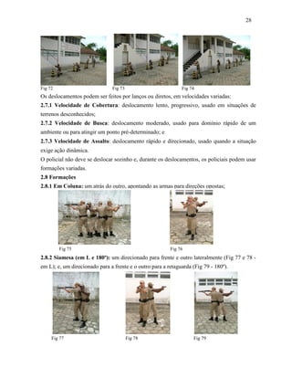 28
Fig 72 Fig 73 Fig 74
Os deslocamentos podem ser feitos por lanços ou diretos, em velocidades variadas:
2.7.1 Velocidade de Cobertura: deslocamento lento, progressivo, usado em situações de
terrenos desconhecidos;
2.7.2 Velocidade de Busca: deslocamento moderado, usado para domínio rápido de um
ambiente ou para atingir um ponto pré-determinado; e
2.7.3 Velocidade de Assalto: deslocamento rápido e direcionado, usado quando a situação
exige ação dinâmica.
O policial não deve se deslocar sozinho e, durante os deslocamentos, os policiais podem usar
formações variadas.
2.8 Formações
2.8.1 Em Coluna: um atrás do outro, apontando as armas para direções opostas;
Fig 75 Fig 76
2.8.2 Siamesa (em L e 180º): um direcionado para frente e outro lateralmente (Fig 77 e 78 -
em L); e, um direcionado para a frente e o outro para a retaguarda (Fig 79 - 180º).
Fig 77 Fig 78 Fig 79
 