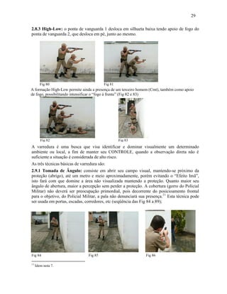 29
2.8.3 High-Low: o ponta de vanguarda 1 desloca em silhueta baixa tendo apoio de fogo do
ponta de vanguarda 2, que desloca em pé, junto ao mesmo.
A varredura é uma busca que visa identificar e dominar visualmente um determinado
ambiente ou local, a fim de manter seu CONTROLE, quando a observação direta não é
suficiente a situação é considerada de alto risco.
As três técnicas básicas de varredura são:
2.9.1 Tomada de Ângulo: consiste em abrir seu campo visual, mantendo-se próximo da
proteção (abrigo), até um metro e meio aproximadamente, porém evitando o “Efeito Imã”,
isto fará com que domine a área não visualizada mantendo a proteção. Quanto maior seu
ângulo de abertura, maior a percepção sem perder a proteção. A cobertura (gorro do Policial
Militar) não deverá ser preocupação primordial, pois decorrente do posicioamento frontal
para o objetivo, do Policial Militar, a pala não denunciará sua presença.11
Esta técnica pode
ser usada em portas, escadas, corredores, etc (seqüência das Fig 84 a 89);
Fig 84 Fig 85 Fig 86
11
Idem nota 7.
Fig 80 Fig 81
A formação High-Low permite ainda a presença de um terceiro homem (Cmt), também como apoio
de fogo, possibilitando intensificar o “fogo à frente” (Fig 82 e 83)
Fig 82 Fig 83
 