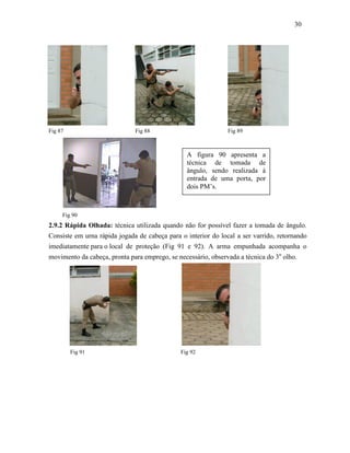 30
Fig 87 Fig 88 Fig 89
Fig 114
Fig 90
2.9.2 Rápida Olhada: técnica utilizada quando não for possível fazer a tomada de ângulo.
Consiste em urna rápida jogada de cabeça para o interior do local a ser varrido, retornando
imediatamente para o local de proteção (Fig 91 e 92). A arma empunhada acompanha o
movimento da cabeça, pronta para emprego, se necessário, observada a técnica do 3o
olho.
Fig 91 Fig 92
A figura 90 apresenta a
técnica de tomada de
ângulo, sendo realizada à
entrada de uma porta, por
dois PM’s.
 