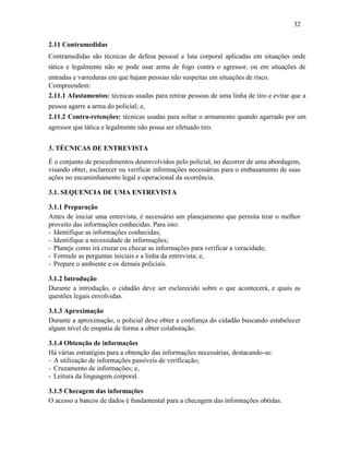 32
2.11 Contramedidas
Contramedidas são técnicas de defesa pessoal e luta corporal aplicadas em situações onde
tática e legalmente não se pode usar arma de fogo contra o agressor, ou em situações de
entradas e varreduras em que hajam pessoas não suspeitas em situações de risco.
Compreendem:
2.11.1 Afastamentos: técnicas usadas para retirar pessoas de uma linha de tiro e evitar que a
pessoa agarre a arma do policial; e,
2.11.2 Contra-retenções: técnicas usadas para soltar o armamento quando agarrado por um
agressor que tática e legalmente não possa ser efetuado tiro.
3. TÉCNICAS DE ENTREVISTA
É o conjunto de procedimentos desenvolvidos pelo policial, no decorrer de uma abordagem,
visando obter, esclarecer ou verificar informações necessárias para o embasamento de suas
ações no encaminhamento legal e operacional da ocorrência.
3.1. SEQUENCIA DE UMA ENTREVISTA
3.1.1 Preparação
Antes de iniciar uma entrevista, é necessário um planejamento que permita tirar o melhor
proveito das informações conhecidas. Para isto:
- Identifique as informações conhecidas;
- Identifique a necessidade de informações;
- Planeje como irá cruzar ou checar as informações para verificar a veracidade;
- Formule as perguntas iniciais e a linha da entrevista; e,
- Prepare o ambiente e os demais policiais.
3.1.2 Introdução
Durante a introdução, o cidadão deve ser esclarecido sobre o que acontecerá, e quais as
questões legais envolvidas.
3.1.3 Aproximação
Durante a aproximação, o policial deve obter a confiança do cidadão buscando estabelecer
algum nível de empatia de forma a obter colaboração.
3.1.4 Obtenção de informações
Há várias estratégias para a obtenção das informações necessárias, destacando-se:
- A utilização de informações passíveis de verificação;
- Cruzamento de informações; e,
- Leitura da linguagem corporal.
3.1.5 Checagem das informações
O acesso a bancos de dados é fundamental para a checagem das informações obtidas.
 