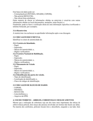 33
Este banco de dados pode ser:
- Criminal/policial (INFOSEG, SINARM, COPOM);
- Não policial (RENAVM);
- Não oficial (lista telefônica);
Outra maneira de checar as informações obtidas na entrevista é cruzá-las com outras
informações obtidas no local (documentos, anotações, notas fiscais); e,
Finalmente, pode-se fazer a verificação direta de uma informação específica (verificando o
telefone fornecido, por exemplo).
3.1.6 Reentrevista
A reentrevista visa esclarecer ou aprofundar informações após a sua checagem.
3.2 CHECAGEM DOCUMENTAL
Identificar os sinais de autenticidade de:
3.2.1 Carteira de Identidade.
- Papel;
- Impressão;
- Marcas de autenticidade; e,
- Dígitos verificadores.
3.2.2 Carteira Nacional de Habilitação.
- Papel;
- Impressão;
- Marcas de autenticidade; e,
- Dígitos verificadores.
3.2.3 Documento do Veículo
- Papel;
- Impressão;
- Marcas de autenticidade; e,
- Dígitos verificadores.
3.2.4 Identificação das partes do veículo.
- Tipos de identificação;
- Localização da identificação; e,
- Chave de códigos de identificação.
3.3 CHECAGEM DE BANCOS DE DADOS
- COPOM;
- INFOSEG;
- RENAVAM;
- Lista telefônica; e,
- Arquivos da OPM.
4. USO DO TERRENO – ABRIGOS, COBERTURAS E DESLOCAMENTOS
Mesmo que a utilização de coberturas seja um dos itens mais importantes das táticas de
sobrevivência policial, dois terços das pessoas envolvidas em tiroteio não fazem uso delas.
Na maioria dos confrontos, policiais trocam tiros a descoberto, enquanto a seu lado, bem
 