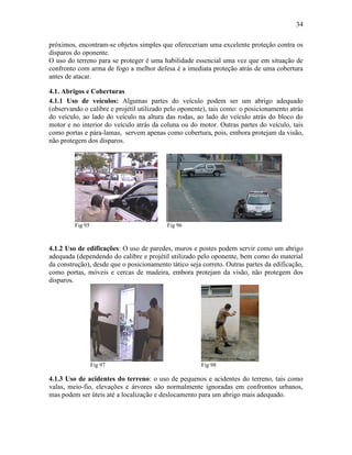 34
próximos, encontram-se objetos simples que ofereceriam uma excelente proteção contra os
disparos do oponente.
O uso do terreno para se proteger é uma habilidade essencial uma vez que em situação de
confronto com arma de fogo a melhor defesa é a imediata proteção atrás de uma cobertura
antes de atacar.
4.1. Abrigos e Coberturas
4.1.1 Uso de veículos: Algumas partes do veículo podem ser um abrigo adequado
(observando o calibre e projétil utilizado pelo oponente), tais como: o posicionamento atrás
do veículo, ao lado do veículo na altura das rodas, ao lado do veículo atrás do bloco do
motor e no interior do veículo atrás da coluna ou do motor. Outras partes do veículo, tais
como portas e pára-lamas, servem apenas como cobertura, pois, embora protejam da visão,
não protegem dos disparos.
Fig 95 Fig 96
4.1.2 Uso de edificações: O uso de paredes, muros e postes podem servir como um abrigo
adequada (dependendo do calibre e projétil utilizado pelo oponente, bem como do material
da construção), desde que o posicionamento tático seja correto. Outras partes da edificação,
como portas, móveis e cercas de madeira, embora protejam da visão, não protegem dos
disparos.
Fig 97 Fig 98
4.1.3 Uso de acidentes do terreno: o uso de pequenos e acidentes do terreno, tais como
valas, meio-fio, elevações e árvores são normalmente ignoradas em confrontos urbanos,
mas podem ser úteis até a localização e deslocamento para um abrigo mais adequado.
 