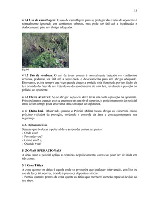 35
4.1.4 Uso de camuflagem: O uso de camuflagem para se proteger das vistas do oponente é
normalmente ignorado em confrontos urbanos, mas pode ser útil até a localização e
deslocamento para um abrigo adequado.
Fig 99
4.1.5 Uso de sombras: O uso de áreas escuras é normalmente buscado em confrontos
urbanos, podendo ser útil até a localização e deslocamento para um abrigo adequado.
Entretanto, existe sempre um risco grande de que a posição seja iluminada por um facho de
luz oriundo do farol de um veículo ou do acendimento de uma luz, revelando a posição do
policial ao oponente.
4.1.6 Efeito Avestruz: Ao se abrigar, o policial deve levar em conta a posição do oponente.
Principalmente quando este se encontra em um nível superior, o posicionamento do policial
atrás de um abrigo pode criar uma falsa sensação de segurança.
4.17 Efeito Imã: Observado quando o Policial Militar busca abrigo ou cobertura muito
próximo (colado) da proteção, perdendo o controle da área e consequentemente sua
segurança.
4.2. Deslocamentos
Sempre que deslocar o policial deve responder quatro perguntas:
- Onde vou?
- Por onde vou?
- Como vou? e,
- Quando vou?
5. ZONAS OPERACIONAIS
A área onde o policial aplica as técnicas de policiamento ostensivo pode ser dividida em
três zonas:
5.1 Zona Tática
A zona quente ou tática é aquela onde se pressupõe que qualquer intervenção, conflito ou
uso da força irá ocorrer, devido à presença de pontos críticos:
- Pontos quentes: pontos da zona quente ou tática que merecem atenção especial devido ao
seu risco.
 