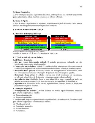 36
5.2 Zona Estratégica
A área estratégica é aquela adjacente à área tática, onde o policial não é afetado diretamente
pelas ações na área tática, mas tem condições de intervir sobre ela.
5.3 Zona de Apoio
A área de apoio é aquela onde há segurança máxima em relação à área tática e seus pontos
críticos, mas não permite uma intervenção direta sobre ela.
6. USO PROGRESSIVO DA FORÇA
6.1 Pirâmide de Emprego da Força
Agressão Letal Força Letal
Agressão Não Letal Força Não Letal
Resistência Física Ativa Controle Físico
Resistência Física Passiva Controle de Contato
Cooperativo ou Resistência Verbal Verbalização
Ato que requer intervenção policial Presença Física
CIDADÃO ABORDADO POLICIAL
Ilustração: Pirâmide de Emprego da Força (PMSC)
Adaptado do Modelo de FLETC (GRAVES & CONNOR , 1994,: p. 8)
6.2. Técnicas policiais e o uso da força
6.2.1 Opções do cidadão
- Ato que requer intervenção policial: O cidadão encontra-se realizando um ato
incivilizado ou apresenta atitude suspeita;
- Cooperativo ou Resistência verbal: O cidadão obedece prontamente todos os comandos
e solicitações do policial ou o cidadão manifesta verbalmente a intenção de não cooperar;
- Resistência física passiva: O cidadão oferece um nível preliminar de resistência, onde
não obedece aos comandos e solicitações do policial, mas sem reagir ou agredir;
- Resistência física ativa: O cidadão oferece um nível consistente de resistência,
envolvendo ações físicas de defesa e/ou voltadas para a agressão ao policial;
- Agressão não letal: O cidadão dirige as suas ações físicas para a produção de lesões no
policial ou outras pessoas no local, mas sem intenção ou capacidade de letalidade; e,
- Agressão letal: O cidadão utiliza ou cria a possibilidade concreta de uso da força para
produzir lesões graves ou letais.
6.2.2 Opções do policial
- Presença física do policial: O policial utiliza a sua postura e posicionamento ostensivo
para obter a cooperação do cidadão.
 Postura de entrevista.
 Postura de prontidão.
- Verbalização: O policial posiciona-se adequadamente e utiliza técnicas de verbalização
para obter a cooperação e a submissão do cidadão.
 Abordagem verbal
 Orientação persuasiva.
 Aconselhamento.
 Advertência.
 