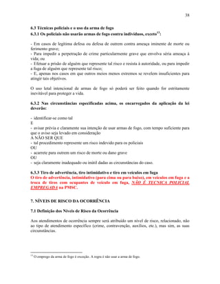 38
6.3 Técnicas policiais e o uso da arma de fogo
6.3.1 Os policiais não usarão armas de fogo contra indivíduos, exceto13
:
- Em casos de legítima defesa ou defesa de outrem contra ameaça iminente de morte ou
ferimento grave;
- Para impedir a perpetração de crime particularmente grave que envolva séria ameaça à
vida; ou
- Efetuar a prisão de alguém que represente tal risco e resista à autoridade, ou para impedir
a fuga de alguém que represente tal risco;
- E, apenas nos casos em que outros meios menos extremos se revelem insuficientes para
atingir tais objetivos.
O uso letal intencional de armas de fogo só poderá ser feito quando for estritamente
inevitável para proteger a vida.
6.3.2 Nas circunstâncias especificadas acima, os encarregados da aplicação da lei
deverão:
- identificar-se como tal
E
- avisar prévia e claramente sua intenção de usar armas de fogo, com tempo suficiente para
que o aviso seja levado em consideração
A NÃO SER QUE
- tal procedimento represente um risco indevido para os policiais
OU
- acarrete para outrem um risco de morte ou dano grave
OU
- seja claramente inadequado ou inútil dadas as circunstâncias do caso.
6.3.3 Tiro de advertência, tiro intimidativo e tiro em veículos em fuga
O tiro de advertência, intimidativo (para cima ou para baixo), em veículos em fuga e a
troca de tiros com ocupantes de veículo em fuga, NÃO É TECNICA POLICIAL
EMPREGADA na PMSC.
7. NÍVEIS DE RISCO DA OCORRÊNCIA
7.1 Definição dos Níveis de Risco da Ocorrência
Aos atendimentos de ocorrência sempre será atribuído um nível de risco, relacionado, não
ao tipo de atendimento específico (crime, contravenção, auxílios, etc.), mas sim, as suas
circunstâncias.
13
O emprego da arma de fogo é exceção. A regra é não usar a arma de fogo.
 