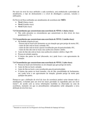 39
Por meio do nível de risco atribuído a cada ocorrência, será estabelecida a prioridade de
atendimento, o tipo de deslocamento e o nível de abordagem a pessoas, veículos e
edificações.
Os Níveis de Risco atribuídos aos atendimentos de ocorrência são TRÊS:
 Nível 1 (baixo risco)
 Nível 2 (médio risco)
 Nível 3 (alto risco)
7.2 Circunstâncias que caracterizam uma ocorrência de NÍVEL 1 (baixo risco):
 Não estão presentes as circunstâncias que caracterizam os dois níveis de risco
posteriores (2 e 3).
7.3 Circunstâncias que caracterizam uma ocorrência de NÍVEL 2 (médio risco):
 Há fundada suspeita de que:
- Pessoa está no local com ferimentos ou em situação que gere perigo de morte; OU,
- Autor do fato está no local e armado; OU,
- Autor do fato está no local e possui reconhecido grau de periculosidade; OU,
- Autor do fato não está no local, mas acabou de cometer o delito.
 Autor do fato não está no local, mas acabou de cometer o delito e fugir; OU
 Pessoa em atitude suspeita;
 O ânimo das partes no local (discussão, etc.) pode levar a um agravamento da
situação.
7.4 Circunstâncias que caracterizam uma ocorrência de NÍVEL 3 (alto risco):
 Pessoa no local com ferimentos ou em situação que gere perigo de morte;
 Autor do fato no local e armado;
 Autor do fato no local e com reconhecido grau de periculosidade;
 O ânimo das partes no local (tumulto, vias de fato, possibilidade de linchamento,
etc.) pode levar a um agravamento da situação, gerando perigo de morte para
qualquer das partes.
Destaca-se que a definição do nível de risco da ocorrência poderá variar durante todo o
atendimento, evoluindo para um nível de maior gravidade ou regredindo para um nível
menor14
, de acordo com as novas informações recebidas ou observadas na cena da
ocorrência, momento em que os procedimentos subseqüentes serão adequados a nova
definição do nível de risco.
14
Baseado no conceito do Uso Progressivo da Força (Pirâmide de Emprego da Força).
 