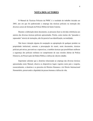 4
NOTA DOS AUTORES
O Manual de Técnicas Policiais da PMSC é o resultado do trabalho iniciado em
2003, ano em que foi padronizado o emprego das técnicas policiais na instrução dos
diversos cursos de formação da Polícia Militar de Santa Catarina.
Durante a elaboração deste documento, se procurou fazer as devidas referências aos
autores das diversas técnicas policiais apresentadas. Porém, como muitas são “passadas e
repassadas” através de instruções, não foi possível sua identificação, na totalidade.
Não houve intenção alguma de usurpação ou apropriação de qualquer produto ou
propriedade intelectual, somente a preocupação de reunir, neste documento, técnicas
policiais pró-ativas, preventivas e repressivas, e também técnicas que possibilitam melhorar
a segurança dos policiais militares no cumprimento de suas missões diárias de Polícia
Ostensiva, de Preservação da Ordem Pública e defesa da vida do cidadão.
Importante salientar que a doutrina relacionada ao emprego das diversas técnicas
apresentadas neste Manual, observa os dispositivos legais vigentes neste país e respeita,
essencialmente, a doutrina e os preceitos de Direitos Humanos e do Direito Internacional
Humanitário, preservando a dignidade da pessoa humana e defesa da vida.
 