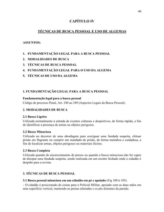 40
CAPÍTULO IV
TÉCNICAS DE BUSCA PESSOAL E USO DE ALGEMAS
ASSUNTOS:
1. FUNDAMENTAÇÃO LEGAL PARA A BUSCA PESSOAL
2. MODALIDADES DE BUSCA
3. TÉCNICAS DE BUSCA PESSOAL
4. FUNDAMENTAÇÃO LEGAL PARA O USO DA ALGEMA
5. TÉCNICAS DE USO DA ALGEMA
1. FUNDAMENTAÇÃO LEGAL PARA A BUSCA PESSOAL
Fundamentação legal para a busca pessoal
Código de processo Penal, Art. 240 ao 249 (Aspectos Legais da Busca Pessoal).
2. MODALIDADES DE BUSCA
2.1 Busca Ligeira
Utilizada normalmente à entrada de eventos culturais e desportivos, de forma rápida, a fim
de identificar a presença de armas ou objetos perigosos.
2.2 Busca Minuciosa
Utilizada no decorrer de uma abordagem para averiguar uma fundada suspeita, efetuar
prisão em flagrante ou cumprir um mandado de prisão, de forma metódica e cuidadosa, a
fim de localizar armas, objetos perigosos ou materiais ilícitos.
2.3 Busca Completa
Utilizada quando do encarceramento de presos ou quando a busca minuciosa não foi capaz
de dissipar uma fundada suspeita, sendo realizada em um recinto fechado onde o cidadão é
despido para a revista.
3. TÉCNICAS DE BUSCA PESSOAL
3.1 Busca pessoal minuciosa em um cidadão em pé e apoiado (Fig 100 à 105).
- O cidadão é posicionado de costas para o Policial Militar, apoiado com as duas mãos em
uma superfície vertical, mantendo as pernas afastadas e os pés distantes da parede;
 